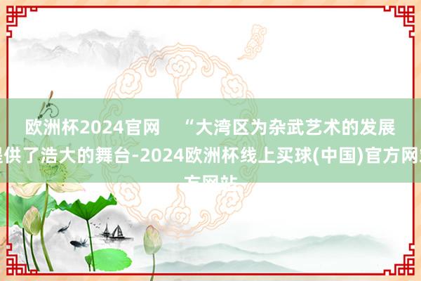 欧洲杯2024官网    “大湾区为杂武艺术的发展提供了浩大的舞台-2024欧洲杯线上买球(中国)官方网站