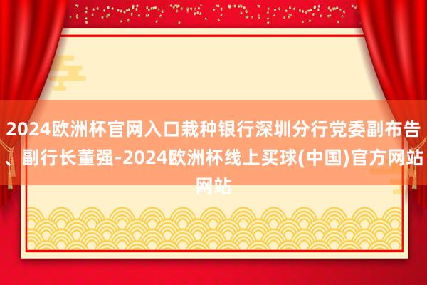 2024欧洲杯官网入口栽种银行深圳分行党委副布告、副行长董强-2024欧洲杯线上买球(中国)官方网站