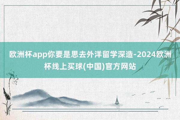 欧洲杯app你要是思去外洋留学深造-2024欧洲杯线上买球(中国)官方网站