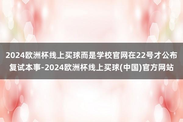 2024欧洲杯线上买球而是学校官网在22号才公布复试本事-2024欧洲杯线上买球(中国)官方网站