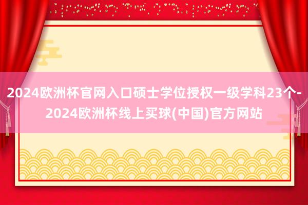 2024欧洲杯官网入口硕士学位授权一级学科23个-2024欧洲杯线上买球(中国)官方网站