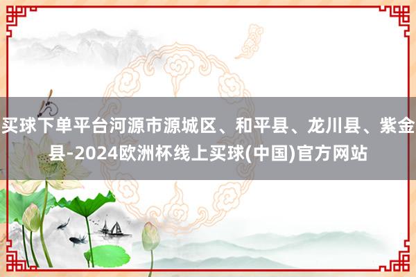 买球下单平台河源市源城区、和平县、龙川县、紫金县-2024欧洲杯线上买球(中国)官方网站