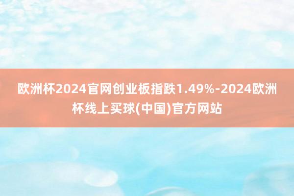 欧洲杯2024官网创业板指跌1.49%-2024欧洲杯线上买球(中国)官方网站