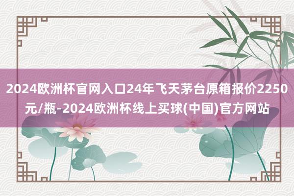 2024欧洲杯官网入口24年飞天茅台原箱报价2250元/瓶-2024欧洲杯线上买球(中国)官方网站