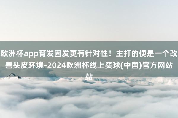 欧洲杯app育发固发更有针对性！主打的便是一个改善头皮环境-2024欧洲杯线上买球(中国)官方网站