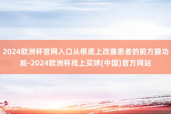 2024欧洲杯官网入口从根底上改善患者的前方腺功能-2024欧洲杯线上买球(中国)官方网站