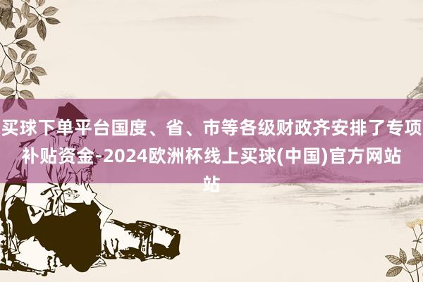 买球下单平台国度、省、市等各级财政齐安排了专项补贴资金-2024欧洲杯线上买球(中国)官方网站