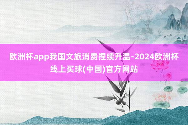 欧洲杯app我国文旅消费捏续升温-2024欧洲杯线上买球(中国)官方网站