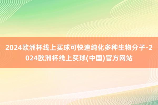 2024欧洲杯线上买球可快速纯化多种生物分子-2024欧洲杯线上买球(中国)官方网站