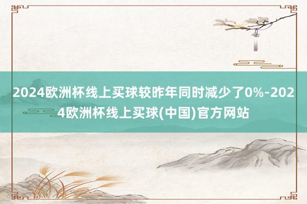 2024欧洲杯线上买球较昨年同时减少了0%-2024欧洲杯线上买球(中国)官方网站