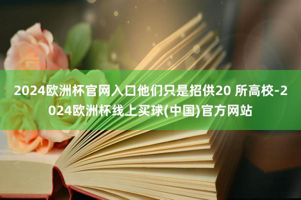 2024欧洲杯官网入口他们只是招供20 所高校-2024欧洲杯线上买球(中国)官方网站