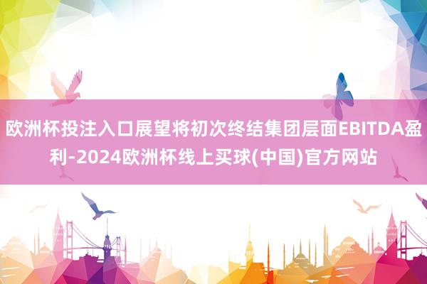 欧洲杯投注入口展望将初次终结集团层面EBITDA盈利-2024欧洲杯线上买球(中国)官方网站