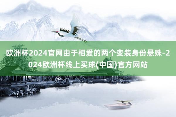 欧洲杯2024官网由于相爱的两个变装身份悬殊-2024欧洲杯线上买球(中国)官方网站