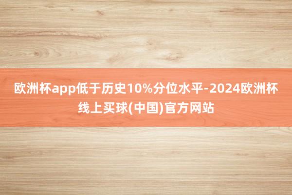 欧洲杯app低于历史10%分位水平-2024欧洲杯线上买球(中国)官方网站