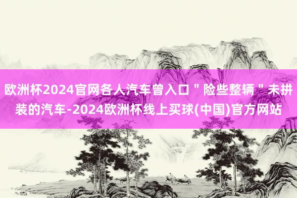 欧洲杯2024官网各人汽车曾入口＂险些整辆＂未拼装的汽车-2024欧洲杯线上买球(中国)官方网站