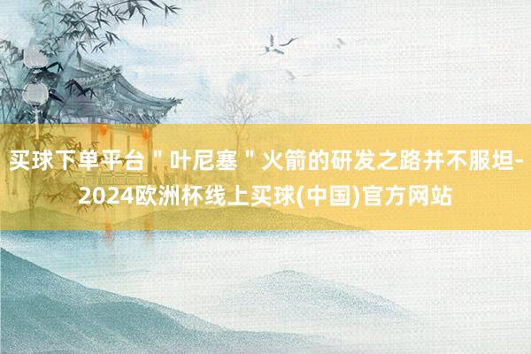 买球下单平台＂叶尼塞＂火箭的研发之路并不服坦-2024欧洲杯线上买球(中国)官方网站