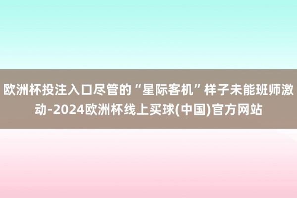 欧洲杯投注入口尽管的“星际客机”样子未能班师激动-2024欧洲杯线上买球(中国)官方网站