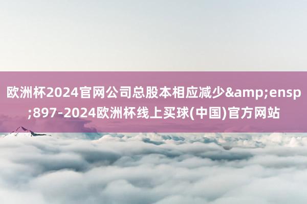 欧洲杯2024官网公司总股本相应减少&ensp;897-2024欧洲杯线上买球(中国)官方网站