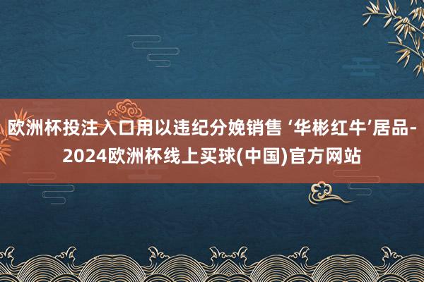 欧洲杯投注入口用以违纪分娩销售 ‘华彬红牛’居品-2024欧洲杯线上买球(中国)官方网站