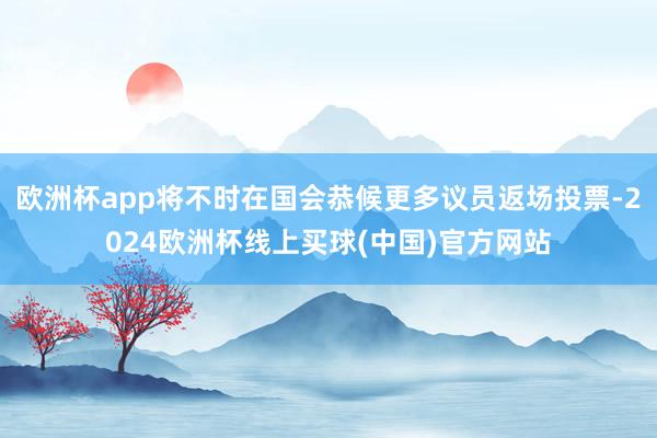 欧洲杯app将不时在国会恭候更多议员返场投票-2024欧洲杯线上买球(中国)官方网站