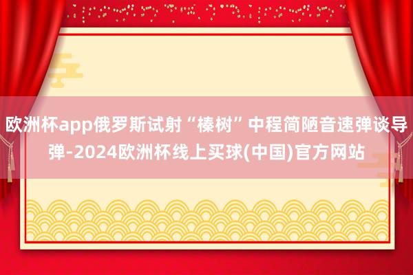 欧洲杯app俄罗斯试射“榛树”中程简陋音速弹谈导弹-2024欧洲杯线上买球(中国)官方网站