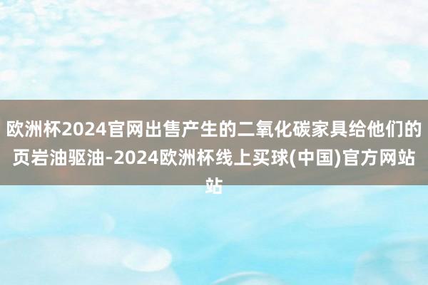 欧洲杯2024官网出售产生的二氧化碳家具给他们的页岩油驱油-2024欧洲杯线上买球(中国)官方网站