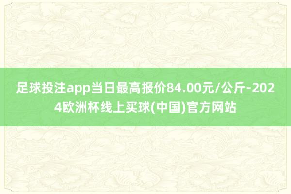 足球投注app当日最高报价84.00元/公斤-2024欧洲杯线上买球(中国)官方网站