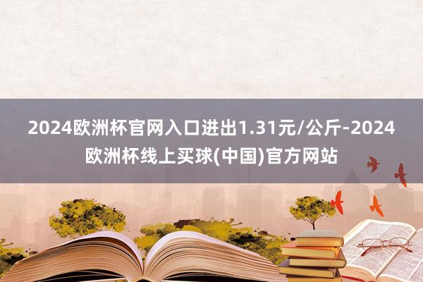 2024欧洲杯官网入口进出1.31元/公斤-2024欧洲杯线上买球(中国)官方网站