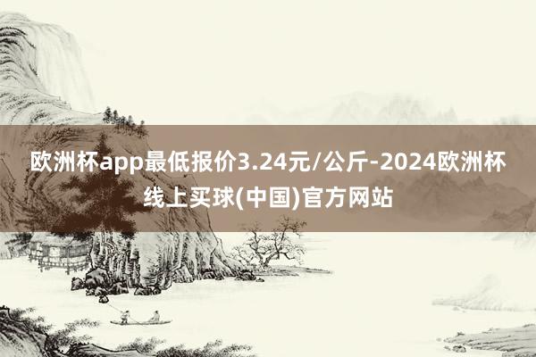 欧洲杯app最低报价3.24元/公斤-2024欧洲杯线上买球(中国)官方网站