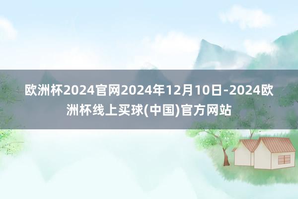 欧洲杯2024官网　　2024年12月10日-2024欧洲杯线上买球(中国)官方网站