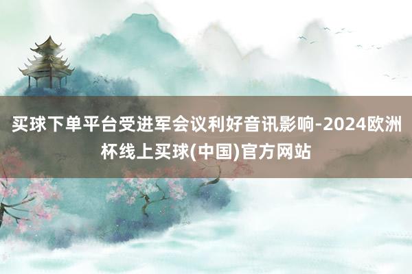 买球下单平台受进军会议利好音讯影响-2024欧洲杯线上买球(中国)官方网站