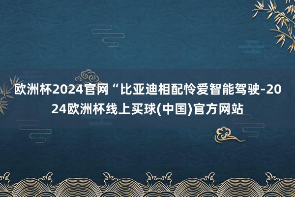 欧洲杯2024官网　　“比亚迪相配怜爱智能驾驶-2024欧洲杯线上买球(中国)官方网站