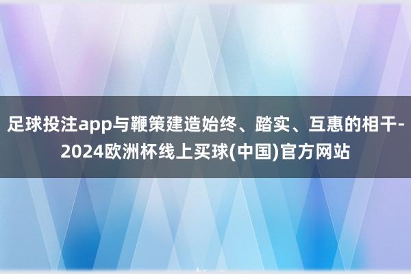 足球投注app与鞭策建造始终、踏实、互惠的相干-2024欧洲杯线上买球(中国)官方网站