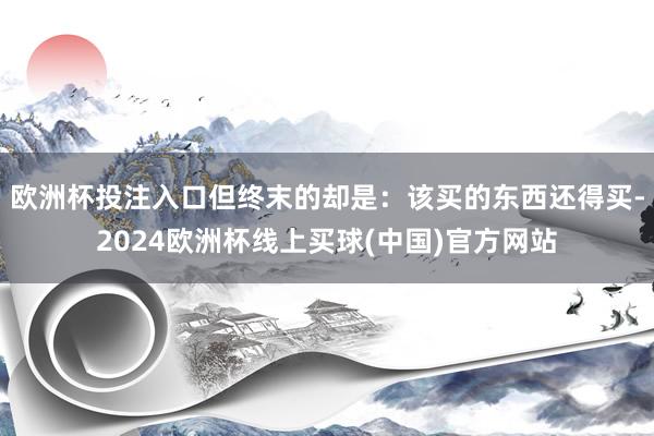 欧洲杯投注入口但终末的却是：该买的东西还得买-2024欧洲杯线上买球(中国)官方网站