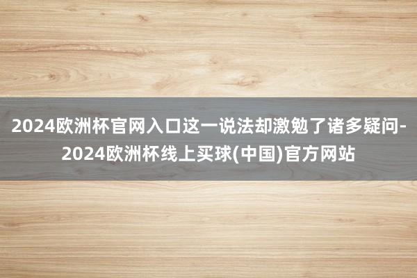 2024欧洲杯官网入口这一说法却激勉了诸多疑问-2024欧洲杯线上买球(中国)官方网站