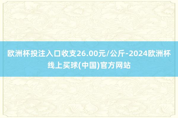 欧洲杯投注入口收支26.00元/公斤-2024欧洲杯线上买球(中国)官方网站