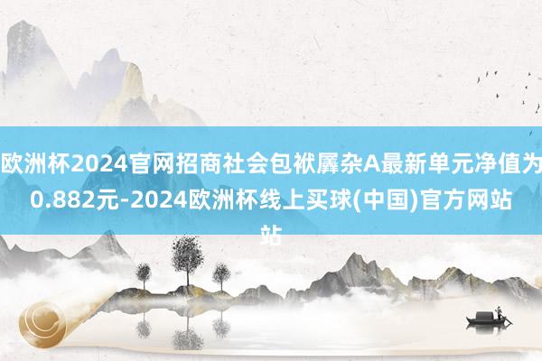 欧洲杯2024官网招商社会包袱羼杂A最新单元净值为0.882元-2024欧洲杯线上买球(中国)官方网站