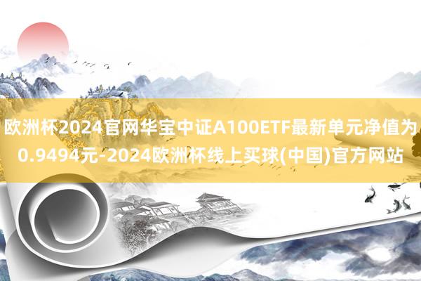 欧洲杯2024官网华宝中证A100ETF最新单元净值为0.9494元-2024欧洲杯线上买球(中国)官方网站