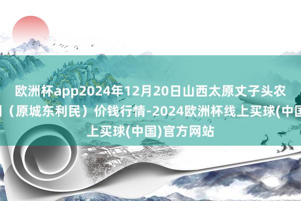 欧洲杯app2024年12月20日山西太原丈子头农产物物流园（原城东利民）价钱行情-2024欧洲杯线上买球(中国)官方网站