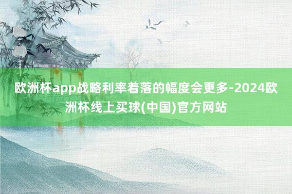 欧洲杯app战略利率着落的幅度会更多-2024欧洲杯线上买球(中国)官方网站