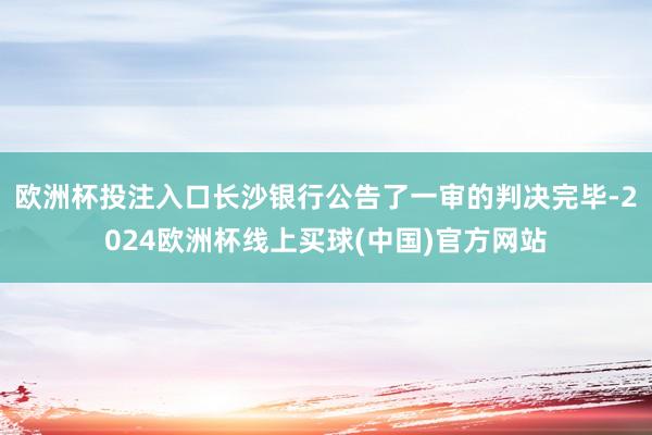 欧洲杯投注入口长沙银行公告了一审的判决完毕-2024欧洲杯线上买球(中国)官方网站