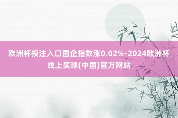 欧洲杯投注入口国企指数涨0.02%-2024欧洲杯线上买球(中国)官方网站