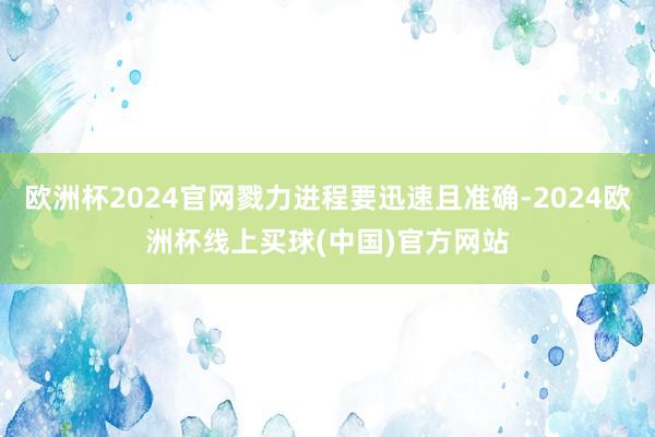 欧洲杯2024官网戮力进程要迅速且准确-2024欧洲杯线上买球(中国)官方网站