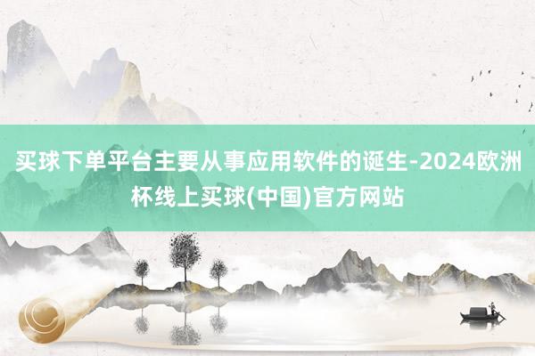 买球下单平台主要从事应用软件的诞生-2024欧洲杯线上买球(中国)官方网站