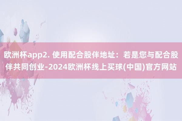 欧洲杯app2. 使用配合股伴地址：若是您与配合股伴共同创业-2024欧洲杯线上买球(中国)官方网站