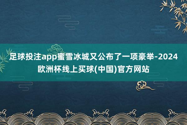 足球投注app蜜雪冰城又公布了一项豪举-2024欧洲杯线上买球(中国)官方网站