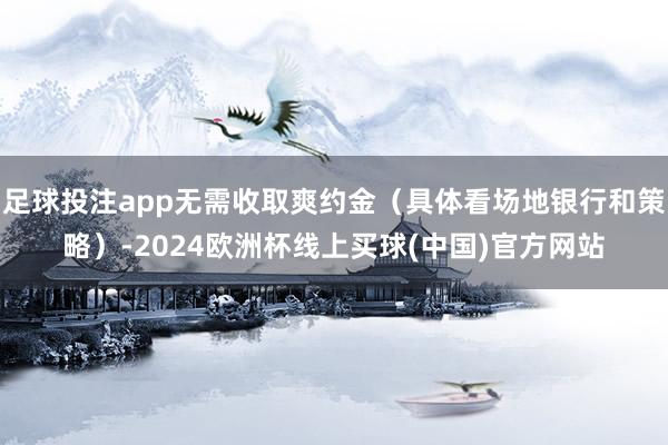 足球投注app无需收取爽约金（具体看场地银行和策略）-2024欧洲杯线上买球(中国)官方网站