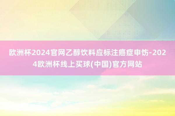 欧洲杯2024官网乙醇饮料应标注癌症申饬-2024欧洲杯线上买球(中国)官方网站