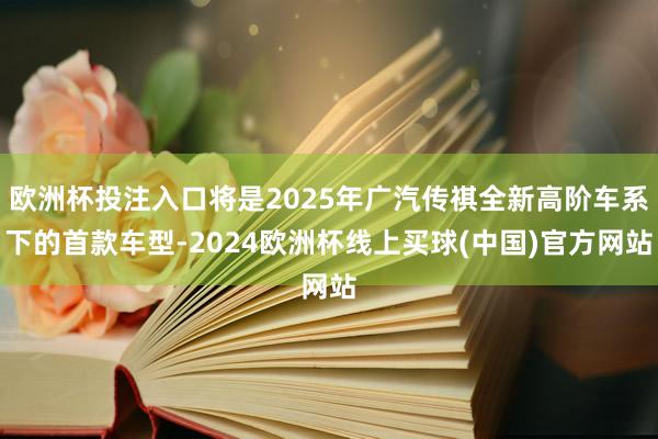 欧洲杯投注入口将是2025年广汽传祺全新高阶车系下的首款车型-2024欧洲杯线上买球(中国)官方网站