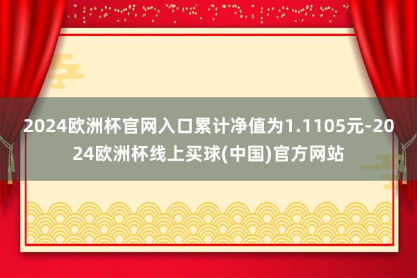 2024欧洲杯官网入口累计净值为1.1105元-2024欧洲杯线上买球(中国)官方网站